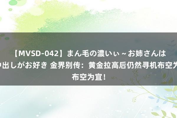 【MVSD-042】まん毛の濃いぃ～お姉さんは生中出しがお好き 金界别传：黄金拉高后仍然寻机布空为宜！