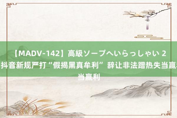 【MADV-142】高級ソープへいらっしゃい 25 抖音新规严打“假揭黑真牟利” 辞让非法蹭热失当赢利