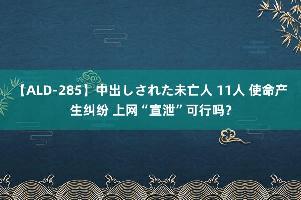 【ALD-285】中出しされた未亡人 11人 使命产生纠纷 上网“宣泄”可行吗？