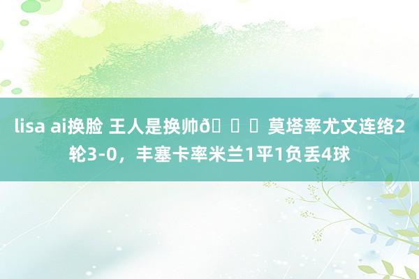 lisa ai换脸 王人是换帅?莫塔率尤文连络2轮3-0，丰塞卡率米兰1平1负丢4球