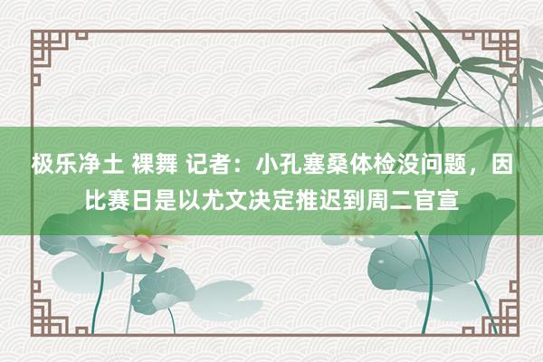 极乐净土 裸舞 记者：小孔塞桑体检没问题，因比赛日是以尤文决定推迟到周二官宣