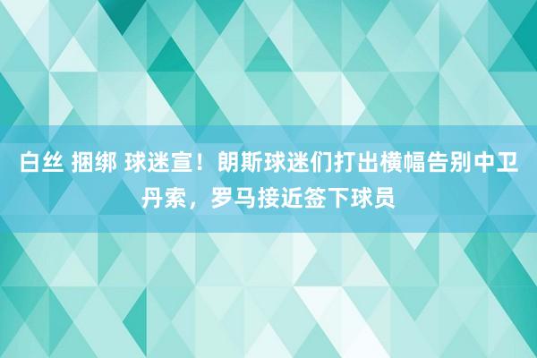 白丝 捆绑 球迷宣！朗斯球迷们打出横幅告别中卫丹索，罗马接近签下球员