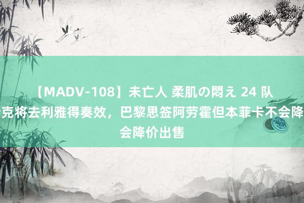 【MADV-108】未亡人 柔肌の悶え 24 队报：什克将去利雅得奏效，巴黎思签阿劳霍但本菲卡不会降价出售