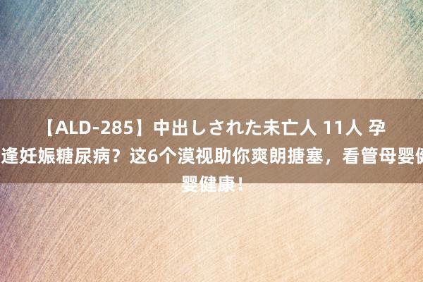 【ALD-285】中出しされた未亡人 11人 孕期遭逢妊娠糖尿病？这6个漠视助你爽朗搪塞，看管母婴健康！