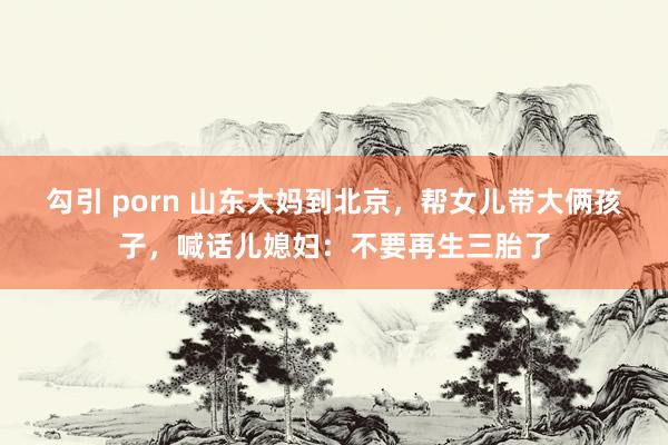 勾引 porn 山东大妈到北京，帮女儿带大俩孩子，喊话儿媳妇：不要再生三胎了