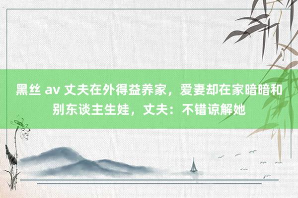 黑丝 av 丈夫在外得益养家，爱妻却在家暗暗和别东谈主生娃，丈夫：不错谅解她