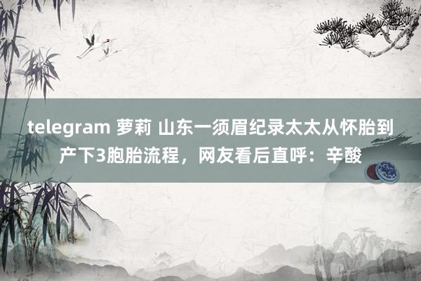 telegram 萝莉 山东一须眉纪录太太从怀胎到产下3胞胎流程，网友看后直呼：辛酸