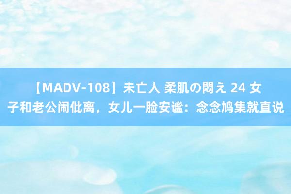 【MADV-108】未亡人 柔肌の悶え 24 女子和老公闹仳离，女儿一脸安谧：念念鸠集就直说