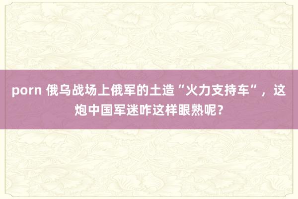 porn 俄乌战场上俄军的土造“火力支持车”，这炮中国军迷咋这样眼熟呢？