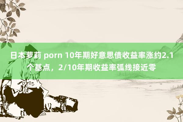 日本萝莉 porn 10年期好意思债收益率涨约2.1个基点，2/10年期收益率弧线接近零