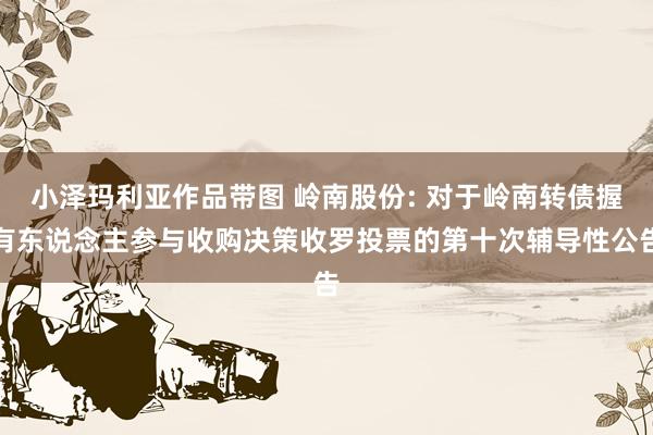 小泽玛利亚作品带图 岭南股份: 对于岭南转债握有东说念主参与收购决策收罗投票的第十次辅导性公告