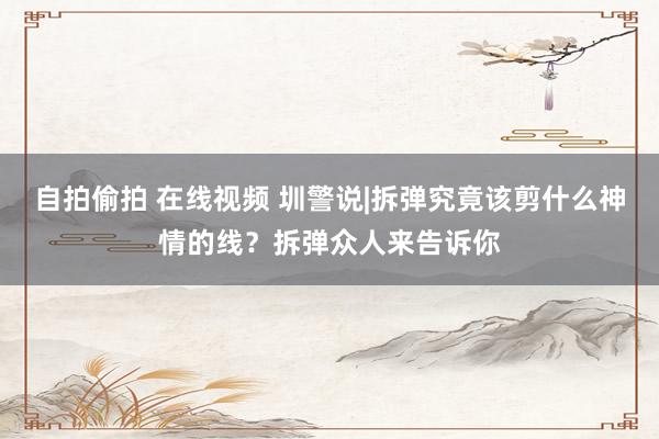 自拍偷拍 在线视频 圳警说|拆弹究竟该剪什么神情的线？拆弹众人来告诉你