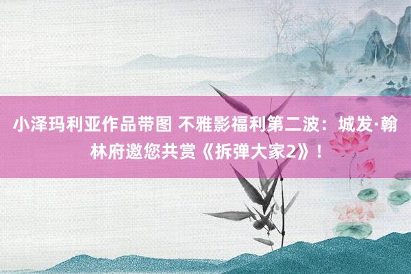 小泽玛利亚作品带图 不雅影福利第二波：城发·翰林府邀您共赏《拆弹大家2》！