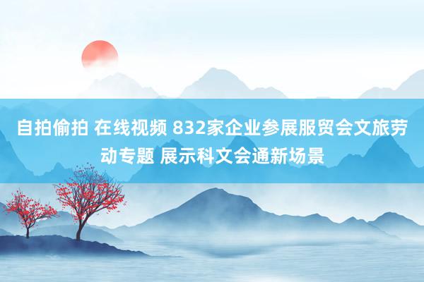 自拍偷拍 在线视频 832家企业参展服贸会文旅劳动专题 展示科文会通新场景