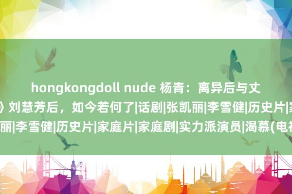 hongkongdoll nude 杨青：离异后与丈夫门对门住，错失《渴慕》刘慧芳后，如今若何了|话剧|张凯丽|李雪健|历史片|家庭片|家庭剧|实力派演员|渴慕(电视剧)