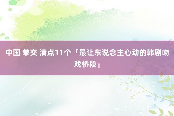 中国 拳交 清点11个「最让东说念主心动的韩剧吻戏桥段」