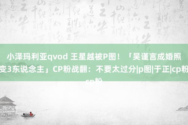 小泽玛利亚qvod 王星越被P图！　「吴谨言成婚照变3东说念主」CP粉战翻：不要太过分|p图|于正|cp粉