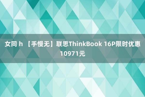 女同 h 【手慢无】联思ThinkBook 16P限时优惠10971元