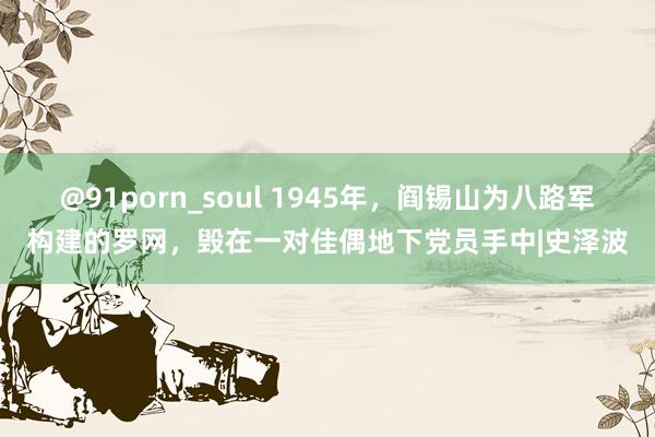 @91porn_soul 1945年，阎锡山为八路军构建的罗网，毁在一对佳偶地下党员手中|史泽波