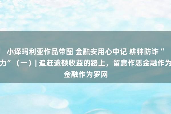 小泽玛利亚作品带图 金融安用心中记 耕种防诈“免疫力”（一）| 追赶逾额收益的路上，留意作恶金融作为罗网