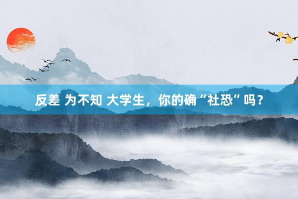 反差 为不知 大学生，你的确“社恐”吗？