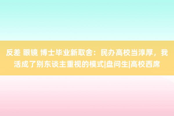 反差 眼镜 博士毕业新取舍：民办高校当淳厚，我活成了别东谈主重视的模式|盘问生|高校西席