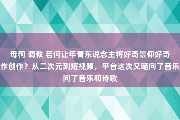 母狗 调教 若何让年青东说念主将好奇景仰好奇景仰化作创作？从二次元到短视频，平台这次又瞄向了音乐和诗歌