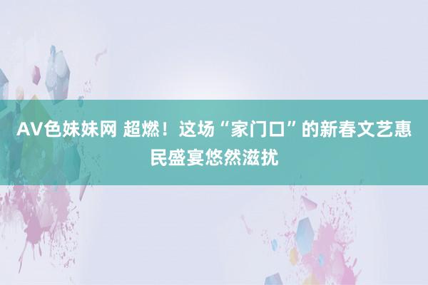 AV色妹妹网 超燃！这场“家门口”的新春文艺惠民盛宴悠然滋扰