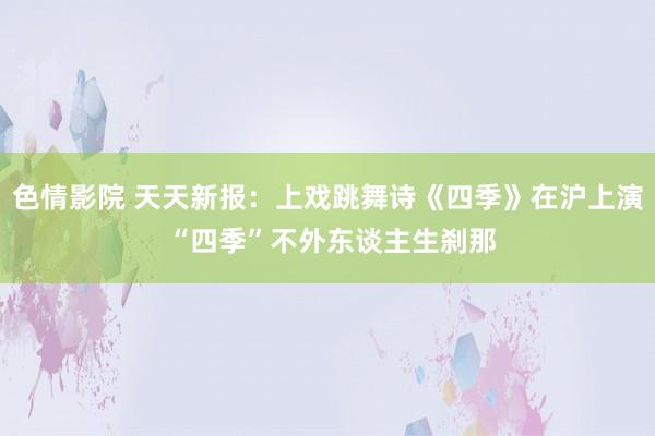 色情影院 天天新报：上戏跳舞诗《四季》在沪上演 “四季”不外东谈主生刹那