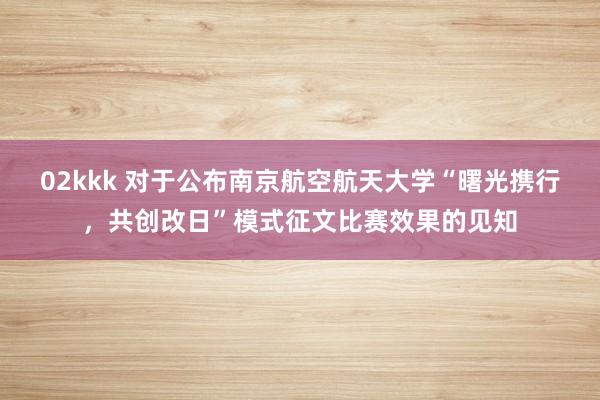 02kkk 对于公布南京航空航天大学“曙光携行，共创改日”模式征文比赛效果的见知