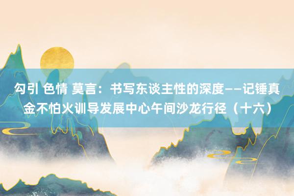 勾引 色情 莫言：书写东谈主性的深度——记锤真金不怕火训导发展中心午间沙龙行径（十六）