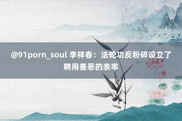 @91porn_soul 李祥春：法轮功反粉碎设立了聘用善恶的表率