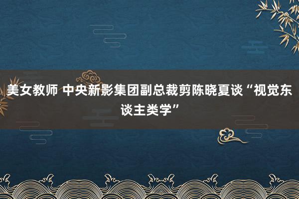 美女教师 中央新影集团副总裁剪陈晓夏谈“视觉东谈主类学”