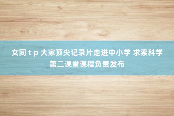 女同 t p 大家顶尖记录片走进中小学 求索科学第二课堂课程负责发布